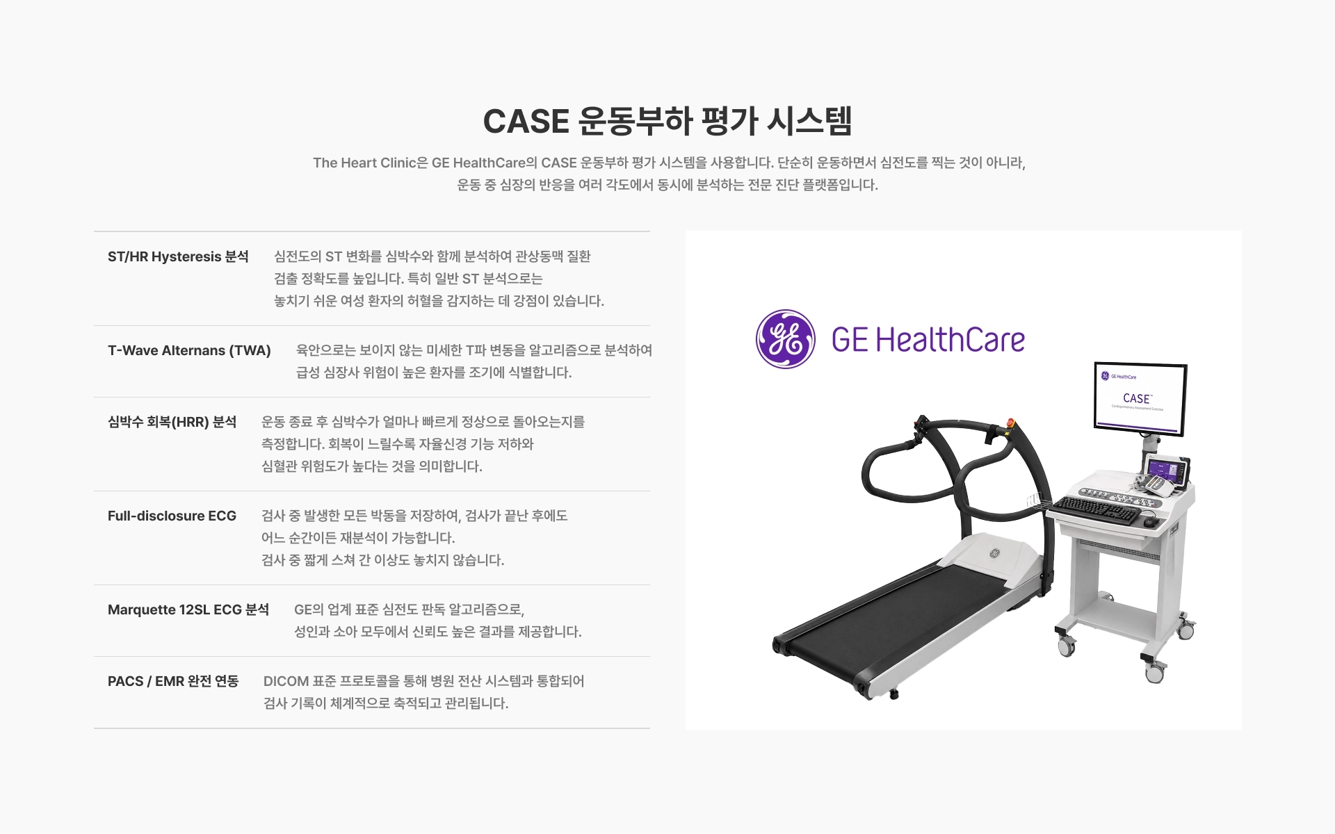 [CASE 운동부하 평가 시스템] The Heart Clinic은 GE HealthCare의 CASE 운동부하 평가 시스템을 사용합니다 ST/HR Hysteresis 분석 T-Wave Alternans (TWA) 심박수 회복(HRR) 분석 Full-disclosure ECG Marquette 12SL ECG 분석 PACS / EMR 완전 연동
