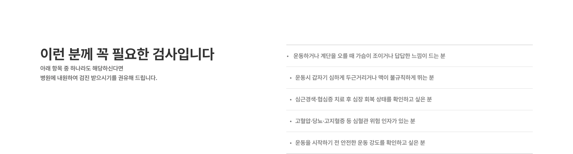 [이런 분께 꼭 필요한 검사입니다] 운동하거나 계단을 오를 때 가슴이 조이거나 답답한 느낌이 드는 분 운동시 갑자기 심하게 두근거리거나 맥이 불규칙하게 뛰는 분 심근경색·협심증 치료 후 심장 회복 상태를 확인하고 싶은 분 고혈압·당뇨·고지혈증 등 심혈관 위험 인자가 있는 분