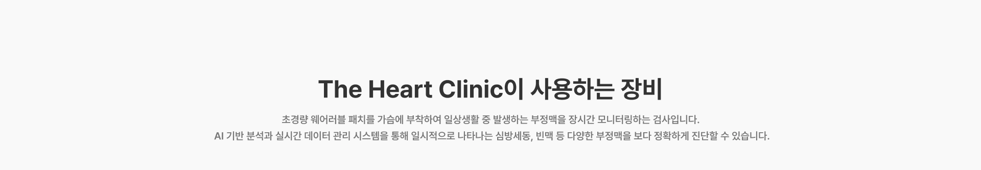 [The Heart Clinic이 사용하는 장비] 초경량 웨어러블 패치를 가슴에 부착하여 일상생활 중 발생하는 부정맥을 장시간 모니터링하는 검사입니다 AI 기반 분석과 실시간 데이터 관리 시스템을 통해 일시적으로 나타나는 심방세동, 빈맥 등 다양한 부정맥을 보다 정확하게 진단할 수 있습니다