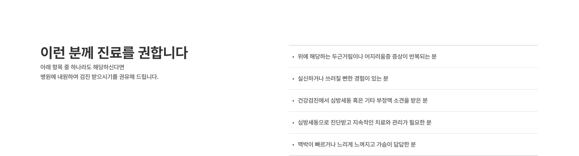 [이런 분께 진료를 권합니다] 위에 해당하는 두근거림이나 어지러움증 증상이 반복되는 분 실신하거나 쓰러질 뻔한 경험이 있는 분 건강검진에서 심방세동 혹은 기타 부정맥 소견을 받은 분 심방세동으로 진단받고 지속적인 치료와 관리가 필요한 분