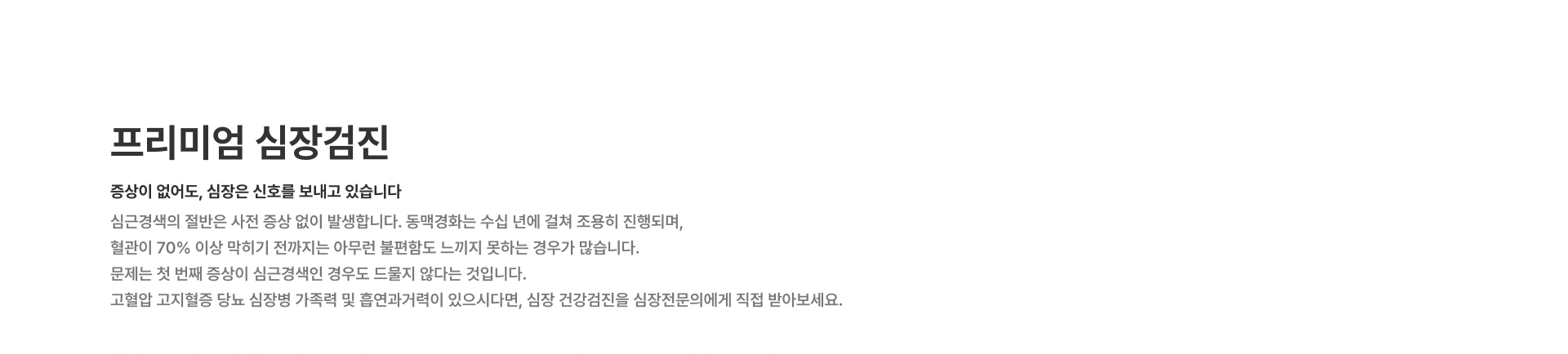 [프리미엄 심장검진] 증상이 없어도 심장은 신호를 보내고 있습니다 심근경색의 절반은 사전 증상 없이 발생합니다 동맥경화는 수십 년에 걸쳐 조용히 진행되며 혈관이 70% 이상 막히기 전까지는